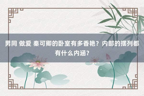 男同 做爱 秦可卿的卧室有多香艳？内部的摆列都有什么内涵？
