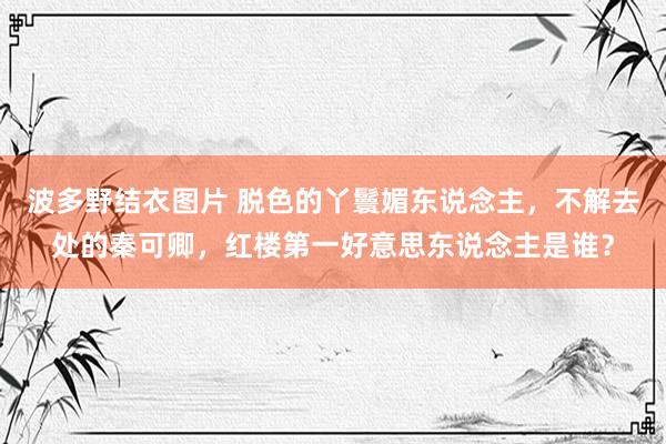 波多野结衣图片 脱色的丫鬟媚东说念主，不解去处的秦可卿，红楼第一好意思东说念主是谁？