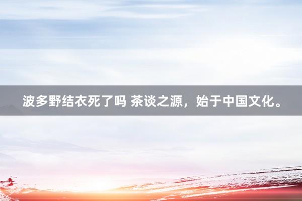 波多野结衣死了吗 茶谈之源，始于中国文化。