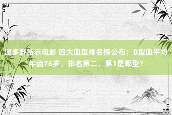 波多野结衣电影 四大血型排名榜公布：B型血平均年齿76岁，排名第二，第1是哪型？