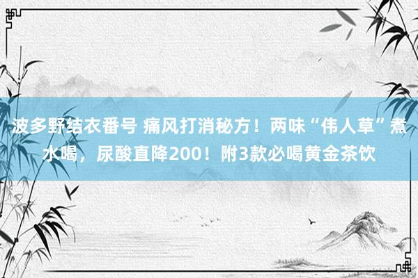 波多野结衣番号 痛风打消秘方！两味“伟人草”煮水喝，尿酸直降200！附3款必喝黄金茶饮