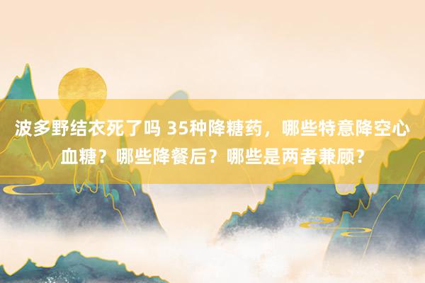 波多野结衣死了吗 35种降糖药，哪些特意降空心血糖？哪些降餐后？哪些是两者兼顾？