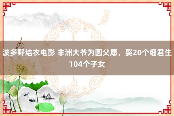 波多野结衣电影 非洲大爷为圆父愿，娶20个细君生104个子女