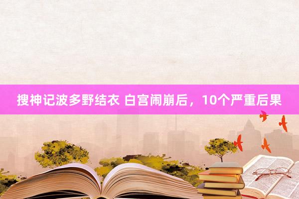 搜神记波多野结衣 白宫闹崩后，10个严重后果
