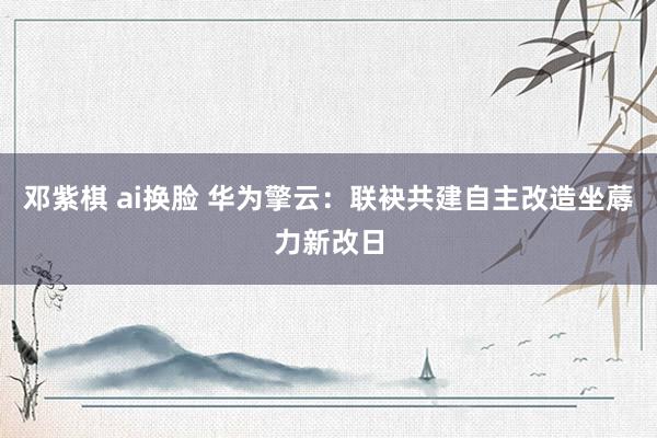 邓紫棋 ai换脸 华为擎云：联袂共建自主改造坐蓐力新改日