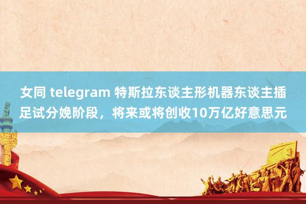 女同 telegram 特斯拉东谈主形机器东谈主插足试分娩阶段，将来或将创收10万亿好意思元