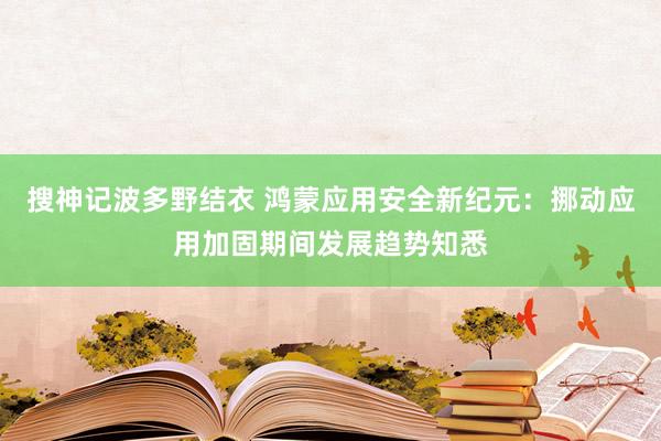 搜神记波多野结衣 鸿蒙应用安全新纪元：挪动应用加固期间发展趋势知悉